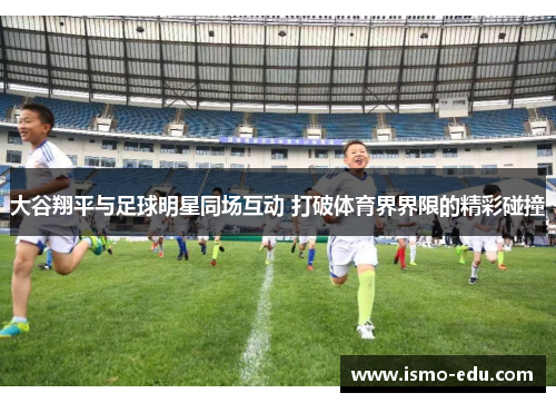 大谷翔平与足球明星同场互动 打破体育界界限的精彩碰撞