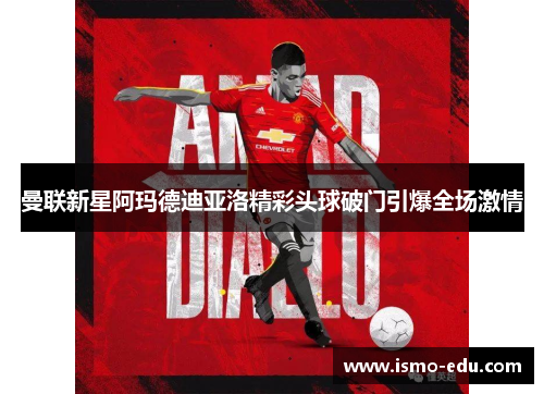 曼联新星阿玛德迪亚洛精彩头球破门引爆全场激情