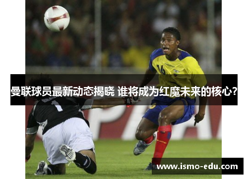 曼联球员最新动态揭晓 谁将成为红魔未来的核心？